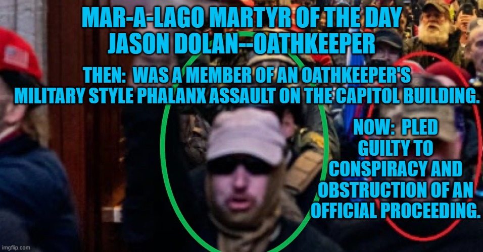 He's one of four "Oathkeepers," cooperating with an ongoing DOJ investigation. | MAR-A-LAGO MARTYR OF THE DAY
JASON DOLAN--OATHKEEPER; THEN:  WAS A MEMBER OF AN OATHKEEPER'S MILITARY STYLE PHALANX ASSAULT ON THE CAPITOL BUILDING. NOW:  PLED GUILTY TO CONSPIRACY AND OBSTRUCTION OF AN OFFICIAL PROCEEDING. | image tagged in politics | made w/ Imgflip meme maker