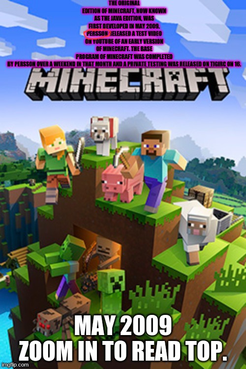 MEGA FAIL IN TITLE!!! | THE ORIGINAL EDITION OF MINECRAFT, NOW KNOWN AS THE JAVA EDITION, WAS FIRST DEVELOPED IN MAY 2009. PERSSON RELEASED A TEST VIDEO ON YOUTUBE OF AN EARLY VERSION OF MINECRAFT. THE BASE PROGRAM OF MINECRAFT WAS COMPLETED BY PERSSON OVER A WEEKEND IN THAT MONTH AND A PRIVATE TESTING WAS RELEASED ON TIGIRC ON 16. MAY 2009
ZOOM IN TO READ TOP. | image tagged in minecraft | made w/ Imgflip meme maker