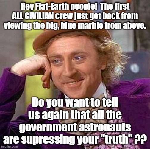 All CIVILIANS with no obligation to go along with any conspiracy. | Hey Flat-Earth people!  The first ALL CIVILIAN crew just got back from viewing the big, blue marble from above. Do you want to tell us again that all the government astronauts are supressing your "truth" ?? | image tagged in creepy condescending wonka,flat earth,flat earthers | made w/ Imgflip meme maker