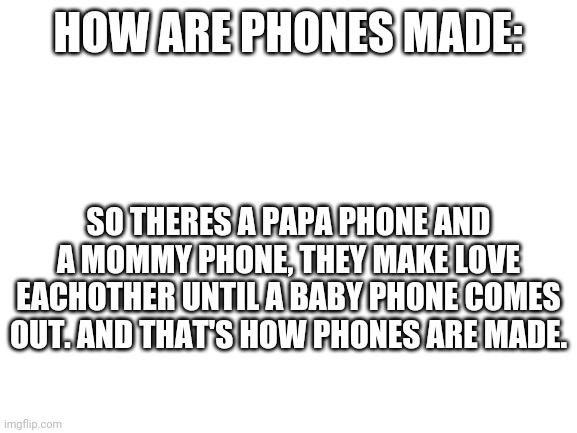 idk | HOW ARE PHONES MADE:; SO THERES A PAPA PHONE AND A MOMMY PHONE, THEY MAKE LOVE EACHOTHER UNTIL A BABY PHONE COMES OUT. AND THAT'S HOW PHONES ARE MADE. | image tagged in blank white template | made w/ Imgflip meme maker