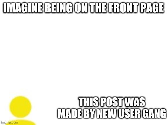 Blank White Template | IMAGINE BEING ON THE FRONT PAGE; THIS POST WAS MADE BY NEW USER GANG | image tagged in blank white template | made w/ Imgflip meme maker
