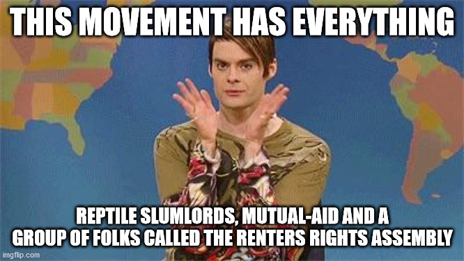 Stefan as a housing justice activist in Louisiana | THIS MOVEMENT HAS EVERYTHING; REPTILE SLUMLORDS, MUTUAL-AID AND A GROUP OF FOLKS CALLED THE RENTERS RIGHTS ASSEMBLY | image tagged in stefan snl | made w/ Imgflip meme maker