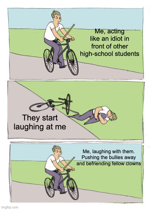 Bike Fall Meme | Me, acting like an idiot in front of other high-school students; They start laughing at me; Me, laughing with them. Pushing the bullies away and befriending fellow clowns | image tagged in memes,bike fall | made w/ Imgflip meme maker
