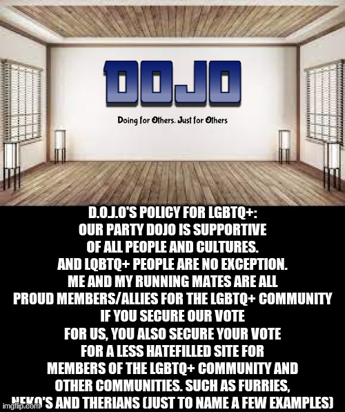 I just figured with the lgbtq+ stuff going on on this stream, I figured I would atleast share our side of this situation | D.O.J.O'S POLICY FOR LGBTQ+:
OUR PARTY DOJO IS SUPPORTIVE OF ALL PEOPLE AND CULTURES. AND LQBTQ+ PEOPLE ARE NO EXCEPTION.
ME AND MY RUNNING MATES ARE ALL PROUD MEMBERS/ALLIES FOR THE LGBTQ+ COMMUNITY
IF YOU SECURE OUR VOTE FOR US, YOU ALSO SECURE YOUR VOTE FOR A LESS HATEFILLED SITE FOR MEMBERS OF THE LGBTQ+ COMMUNITY AND OTHER COMMUNITIES. SUCH AS FURRIES, NEKO'S AND THERIANS (JUST TO NAME A FEW EXAMPLES) | image tagged in dojo with bg | made w/ Imgflip meme maker