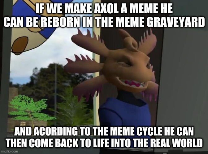 the plan | IF WE MAKE AXOL A MEME HE CAN BE REBORN IN THE MEME GRAVEYARD; AND ACCORDING TO THE MEME CYCLE HE CAN THEN COME BACK TO LIFE INTO THE REAL WORLD | image tagged in axol beeg smg4 | made w/ Imgflip meme maker