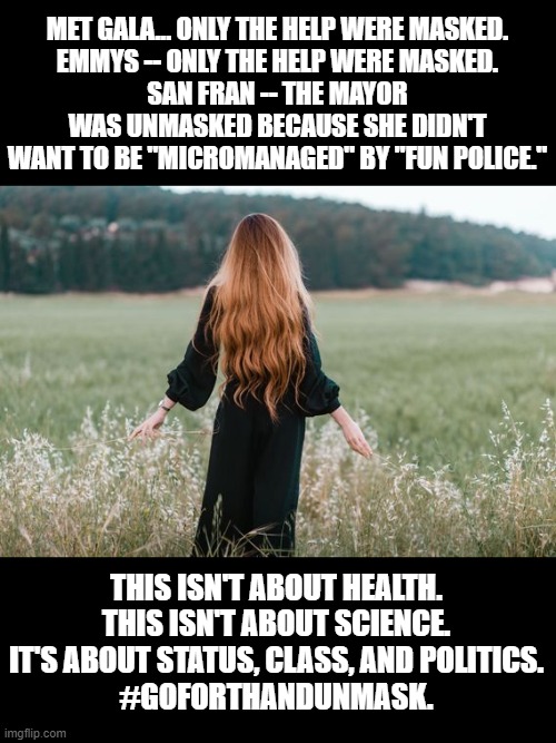 MET GALA... ONLY THE HELP WERE MASKED.
EMMYS -- ONLY THE HELP WERE MASKED.
SAN FRAN -- THE MAYOR WAS UNMASKED BECAUSE SHE DIDN'T WANT TO BE "MICROMANAGED" BY "FUN POLICE."; THIS ISN'T ABOUT HEALTH. THIS ISN'T ABOUT SCIENCE. IT'S ABOUT STATUS, CLASS, AND POLITICS.
#GOFORTHANDUNMASK. | made w/ Imgflip meme maker