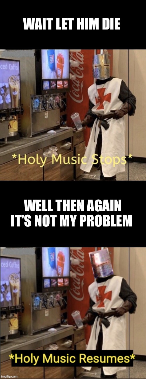 Holy music stops; holy music resumes | WAIT LET HIM DIE WELL THEN AGAIN IT’S NOT MY PROBLEM | image tagged in holy music stops holy music resumes | made w/ Imgflip meme maker