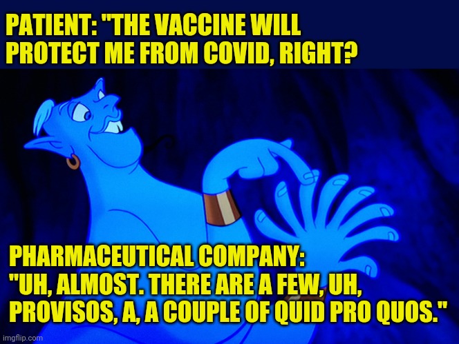 Doesn't really instill a lot of confidence. | PATIENT: "THE VACCINE WILL PROTECT ME FROM COVID, RIGHT? PHARMACEUTICAL COMPANY:
"UH, ALMOST. THERE ARE A FEW, UH, PROVISOS, A, A COUPLE OF QUID PRO QUOS." | image tagged in covidiots,drugs are bad,don't do drugs,make america great again,plandemic | made w/ Imgflip meme maker