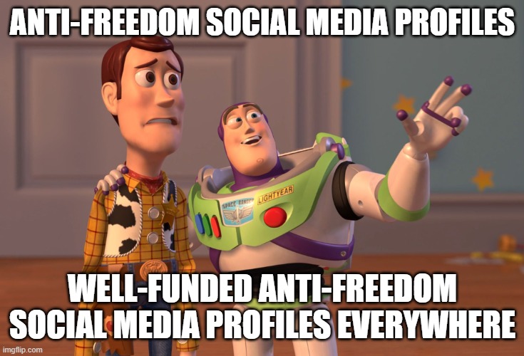 Anti-Freedom Social Media | ANTI-FREEDOM SOCIAL MEDIA PROFILES; WELL-FUNDED ANTI-FREEDOM SOCIAL MEDIA PROFILES EVERYWHERE | image tagged in memes,x x everywhere,america,communist socialist,communism and capitalism,corporate greed | made w/ Imgflip meme maker