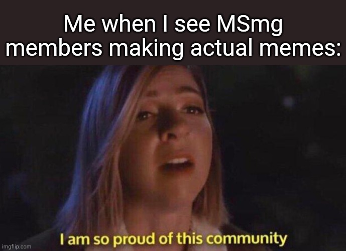. | Me when I see MSmg members making actual memes: | image tagged in i m so proud of this community | made w/ Imgflip meme maker