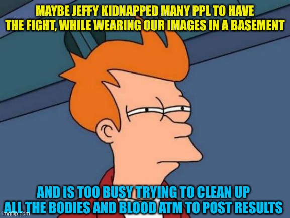 I think I just solved it, Illuminati exposed | MAYBE JEFFY KIDNAPPED MANY PPL TO HAVE THE FIGHT, WHILE WEARING OUR IMAGES IN A BASEMENT; AND IS TOO BUSY TRYING TO CLEAN UP ALL THE BODIES AND BLOOD ATM TO POST RESULTS | image tagged in memes,futurama fry | made w/ Imgflip meme maker