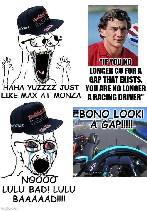 Max Verstappen fanboys double standards | "IF YOU NO LONGER GO FOR A GAP THAT EXISTS, YOU ARE NO LONGER A RACING DRIVER"; HAHA YUZZZZ JUST LIKE MAX AT MONZA; BONO LOOK! A GAP!!!!! NOOOO LULU BAD! LULU BAAAAAD!!!! | image tagged in f1,formula 1,f1 crash,max,lewis,redbull | made w/ Imgflip meme maker