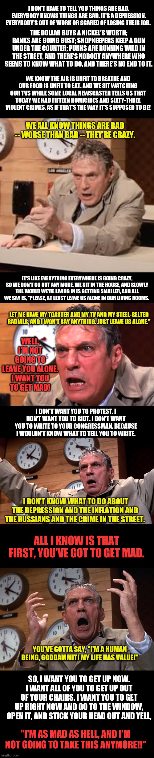 A message from 1976.  Odd how it rings true today. | I DON'T HAVE TO TELL YOU THINGS ARE BAD. EVERYBODY KNOWS THINGS ARE BAD. IT'S A DEPRESSION. EVERYBODY'S OUT OF WORK OR SCARED OF LOSING THEIR JOB. THE DOLLAR BUYS A NICKEL'S WORTH; BANKS ARE GOING BUST; SHOPKEEPERS KEEP A GUN UNDER THE COUNTER; PUNKS ARE RUNNING WILD IN THE STREET, AND THERE'S NOBODY ANYWHERE WHO SEEMS TO KNOW WHAT TO DO, AND THERE'S NO END TO IT. WE KNOW THE AIR IS UNFIT TO BREATHE AND OUR FOOD IS UNFIT TO EAT. AND WE SIT WATCHING OUR TVS WHILE SOME LOCAL NEWSCASTER TELLS US THAT TODAY WE HAD FIFTEEN HOMICIDES AND SIXTY-THREE VIOLENT CRIMES, AS IF THAT'S THE WAY IT'S SUPPOSED TO BE! WE ALL KNOW THINGS ARE BAD -- WORSE THAN BAD -- THEY'RE CRAZY. IT'S LIKE EVERYTHING EVERYWHERE IS GOING CRAZY, SO WE DON'T GO OUT ANY MORE. WE SIT IN THE HOUSE, AND SLOWLY THE WORLD WE'RE LIVING IN IS GETTING SMALLER, AND ALL WE SAY IS, "PLEASE, AT LEAST LEAVE US ALONE IN OUR LIVING ROOMS. WELL, I'M NOT GOING TO LEAVE YOU ALONE.

I WANT YOU TO GET MAD! LET ME HAVE MY TOASTER AND MY TV AND MY STEEL-BELTED RADIALS, AND I WON'T SAY ANYTHING. JUST LEAVE US ALONE."; I DON'T WANT YOU TO PROTEST. I DON'T WANT YOU TO RIOT. I DON'T WANT YOU TO WRITE TO YOUR CONGRESSMAN, BECAUSE I WOULDN'T KNOW WHAT TO TELL YOU TO WRITE. I DON'T KNOW WHAT TO DO ABOUT THE DEPRESSION AND THE INFLATION AND THE RUSSIANS AND THE CRIME IN THE STREET. ALL I KNOW IS THAT FIRST, YOU'VE GOT TO GET MAD. YOU'VE GOTTA SAY, "I'M A HUMAN BEING, GODDAMMIT! MY LIFE HAS VALUE!"; SO, I WANT YOU TO GET UP NOW. I WANT ALL OF YOU TO GET UP OUT OF YOUR CHAIRS. I WANT YOU TO GET UP RIGHT NOW AND GO TO THE WINDOW, OPEN IT, AND STICK YOUR HEAD OUT AND YELL, "I'M AS MAD AS HELL, AND I'M NOT GOING TO TAKE THIS ANYMORE!!" | image tagged in network | made w/ Imgflip meme maker
