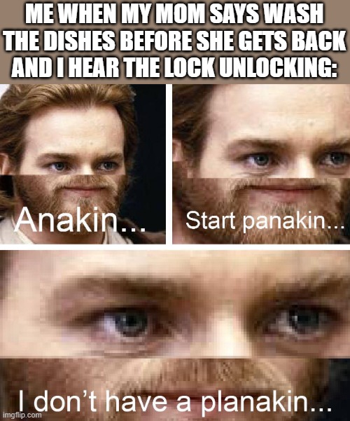 pray for me :') | ME WHEN MY MOM SAYS WASH THE DISHES BEFORE SHE GETS BACK AND I HEAR THE LOCK UNLOCKING: | image tagged in anakin i don't have a planakin | made w/ Imgflip meme maker