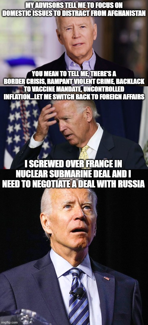 MY ADVISORS TELL ME TO FOCUS ON DOMESTIC ISSUES TO DISTRACT FROM AFGHANISTAN; YOU MEAN TO TELL ME, THERE'S A BORDER CRISIS, RAMPANT VIOLENT CRIME, BACKLACK TO VACCINE MANDATE, UNCONTROLLED INFLATION...LET ME SWITCH BACK TO FOREIGN AFFAIRS; I SCREWED OVER FRANCE IN NUCLEAR SUBMARINE DEAL AND I NEED TO NEGOTIATE A DEAL WITH RUSSIA | image tagged in joe biden 2020,joe biden worries,joe biden | made w/ Imgflip meme maker