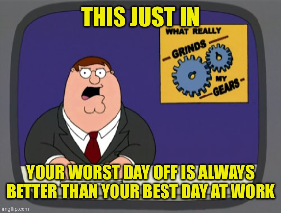It Gets Better | THIS JUST IN; YOUR WORST DAY OFF IS ALWAYS BETTER THAN YOUR BEST DAY AT WORK | image tagged in gears to the grind time | made w/ Imgflip meme maker