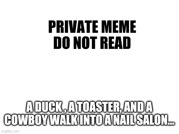 Blank White Template | PRIVATE MEME
DO NOT READ; A DUCK , A TOASTER, AND A COWBOY WALK INTO A NAIL SALON... | image tagged in blank white template | made w/ Imgflip meme maker