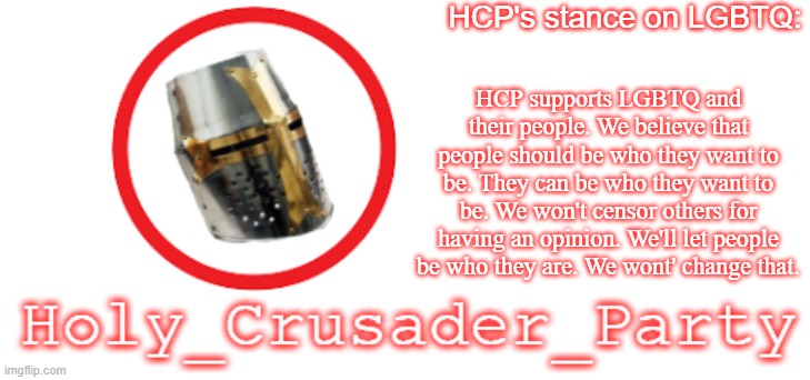 Since others are doing that | HCP's stance on LGBTQ:; HCP supports LGBTQ and their people. We believe that people should be who they want to be. They can be who they want to be. We won't censor others for having an opinion. We'll let people be who they are. We wont' change that. | image tagged in holy_crusader_party official logo | made w/ Imgflip meme maker