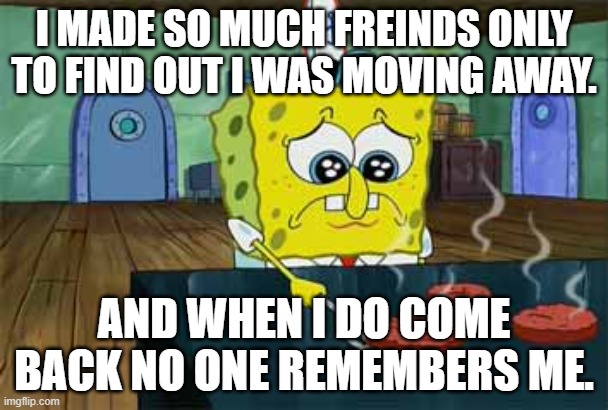 It's a sad story | I MADE SO MUCH FREINDS ONLY TO FIND OUT I WAS MOVING AWAY. AND WHEN I DO COME BACK NO ONE REMEMBERS ME. | image tagged in sad spongebob | made w/ Imgflip meme maker