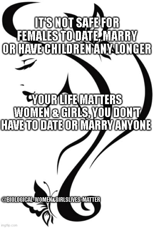 WOMENS LIVES MATTER | IT'S NOT SAFE FOR FEMALES TO DATE, MARRY OR HAVE CHILDREN ANY LONGER; YOUR LIFE MATTERS WOMEN & GIRLS, YOU DON'T HAVE TO DATE OR MARRY ANYONE; @BIOLOGICAL-WOMEN&GIRLSLIVES-MATTER | image tagged in womens rights,matter,women,lives matter | made w/ Imgflip meme maker