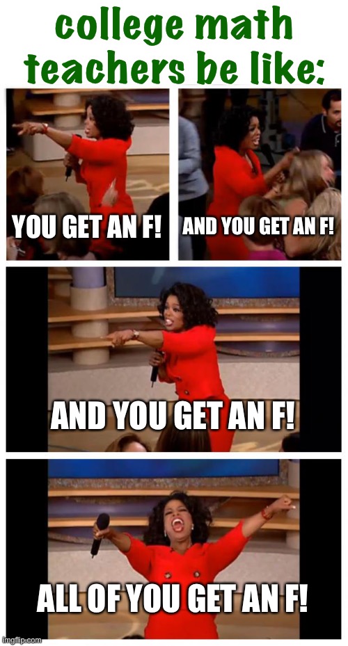some college math is just freakin’ difficult | college math teachers be like:; YOU GET AN F! AND YOU GET AN F! AND YOU GET AN F! ALL OF YOU GET AN F! | image tagged in oprah you get a car everybody gets a car,math,funny,fail,failure,college | made w/ Imgflip meme maker