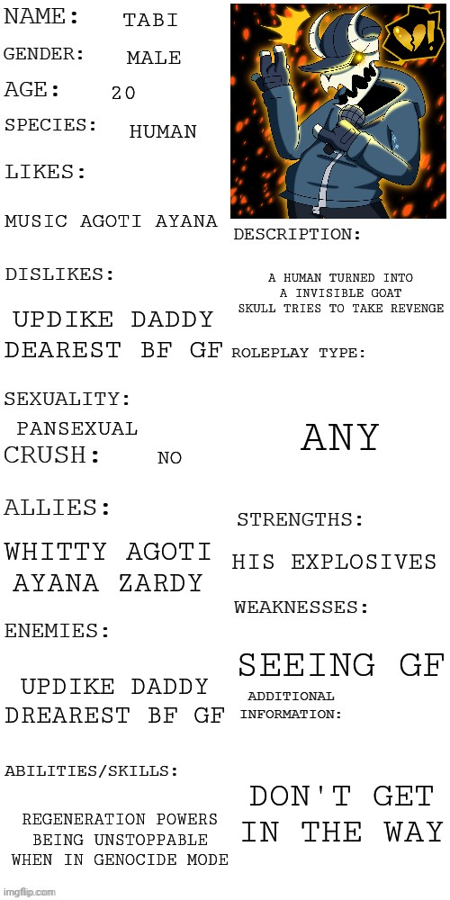 (Updated) Roleplay OC showcase | TABI; MALE; 20; HUMAN; MUSIC AGOTI AYANA; A HUMAN TURNED INTO A INVISIBLE GOAT SKULL TRIES TO TAKE REVENGE; UPDIKE DADDY DEAREST BF GF; ANY; PANSEXUAL; NO; WHITTY AGOTI AYANA ZARDY; HIS EXPLOSIVES; SEEING GF; UPDIKE DADDY DREAREST BF GF; DON'T GET IN THE WAY; REGENERATION POWERS BEING UNSTOPPABLE WHEN IN GENOCIDE MODE | image tagged in updated roleplay oc showcase | made w/ Imgflip meme maker