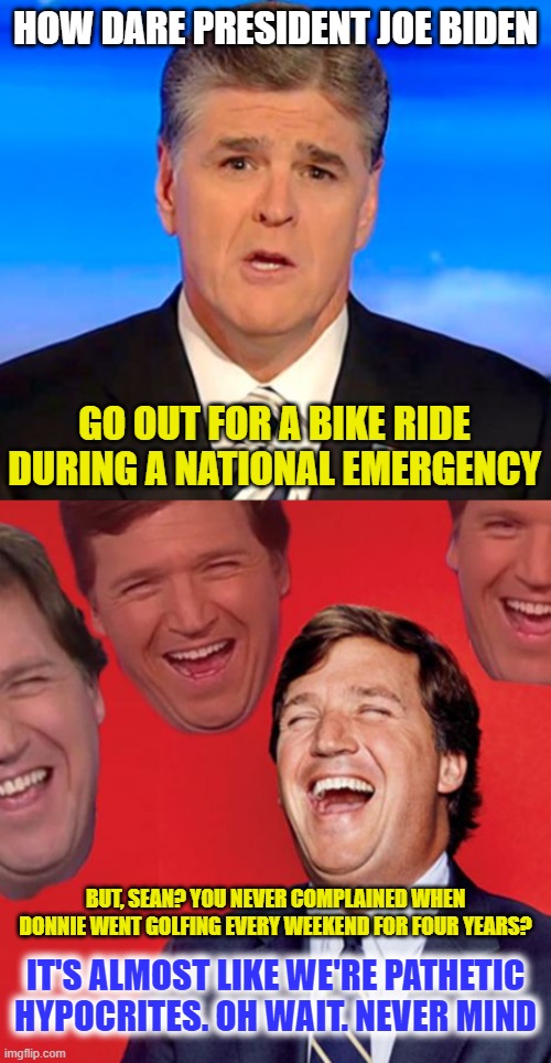 sean hannity tucker carlson laughing | HOW DARE PRESIDENT JOE BIDEN; GO OUT FOR A BIKE RIDE DURING A NATIONAL EMERGENCY; BUT, SEAN? YOU NEVER COMPLAINED WHEN DONNIE WENT GOLFING EVERY WEEKEND FOR FOUR YEARS? IT'S ALMOST LIKE WE'RE PATHETIC HYPOCRITES. OH WAIT. NEVER MIND | image tagged in sean hannity tucker carlson laughing | made w/ Imgflip meme maker