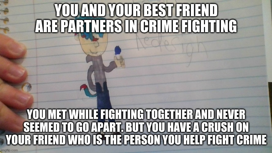 Romance and hero RP. Females recommeneded. No Gods or demons allowed, unless they're not really powerful so I guess Demi-gods ar | YOU AND YOUR BEST FRIEND ARE PARTNERS IN CRIME FIGHTING; YOU MET WHILE FIGHTING TOGETHER AND NEVER SEEMED TO GO APART. BUT YOU HAVE A CRUSH ON YOUR FRIEND WHO IS THE PERSON YOU HELP FIGHT CRIME | image tagged in roleplaying,superheros,i am speed | made w/ Imgflip meme maker