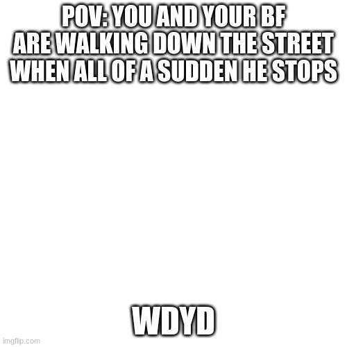 Blank Transparent Square Meme | POV: YOU AND YOUR BF ARE WALKING DOWN THE STREET WHEN ALL OF A SUDDEN HE STOPS; WDYD | image tagged in memes,blank transparent square | made w/ Imgflip meme maker