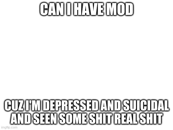 i hate my life | CAN I HAVE MOD; CUZ I'M DEPRESSED AND SUICIDAL AND SEEN SOME SHIT REAL SHIT | image tagged in blank white template | made w/ Imgflip meme maker