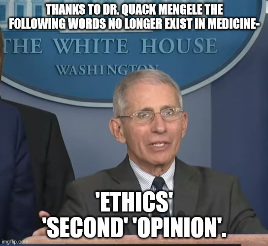 Dr Fauci | THANKS TO DR. QUACK MENGELE THE FOLLOWING WORDS NO LONGER EXIST IN MEDICINE-; 'ETHICS' 'SECOND' 'OPINION'. | image tagged in dr fauci,scumbag,political meme,covid-19,vaccines | made w/ Imgflip meme maker