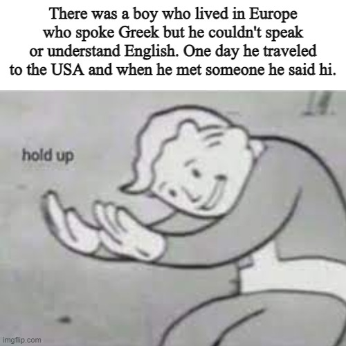 Wait a minute.... | There was a boy who lived in Europe who spoke Greek but he couldn't speak or understand English. One day he traveled to the USA and when he met someone he said hi. | image tagged in hold up,memes,blank white template,funny memes | made w/ Imgflip meme maker
