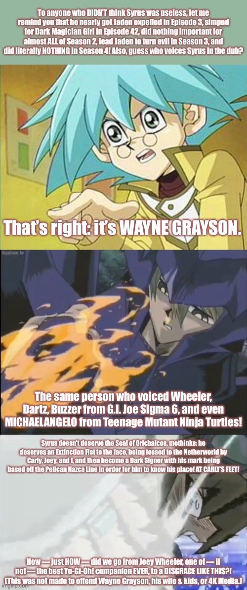 Should explain why I hate Syrus Truesdale so much. | To anyone who DIDN’T think Syrus was useless, let me remind you that he nearly got Jaden expelled in Episode 3, simped for Dark Magician Girl in Episode 42, did nothing important for almost ALL of Season 2, lead Jaden to turn evil in Season 3, and did literally NOTHING in Season 4! Also, guess who voices Syrus in the dub? That’s right: it’s WAYNE GRAYSON. The same person who voiced Wheeler, Dartz, Buzzer from G.I. Joe Sigma 6, and even MICHAELANGELO from Teenage Mutant Ninja Turtles! Syrus doesn’t deserve the Seal of Orichalcos, methinks: he deserves an Extinction Fist to the face, being tossed to the Netherworld by Carly, Joey, and I, and then become a Dark Signer with his mark being based off the Pelican Nazca Line in order for him to know his place! AT CARLY’S FEET! How — just HOW — did we go from Joey Wheeler, one of — if not — the best Yu-Gi-Oh! companion EVER, to a DISGRACE LIKE THIS?!
(This was not made to offend Wayne Grayson, his wife & kids, or 4K Media.) | image tagged in memes,rants,yugioh,syrus truesdale is useless and you cannot change my mind,joey wheeler,valon | made w/ Imgflip meme maker
