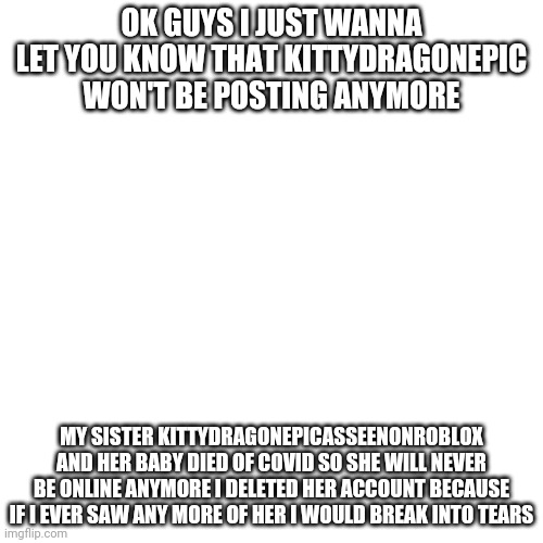 R.I.P kitty ? | OK GUYS I JUST WANNA LET YOU KNOW THAT KITTYDRAGONEPIC WON'T BE POSTING ANYMORE; MY SISTER KITTYDRAGONEPICASSEENONROBLOX AND HER BABY DIED OF COVID SO SHE WILL NEVER BE ONLINE ANYMORE I DELETED HER ACCOUNT BECAUSE IF I EVER SAW ANY MORE OF HER I WOULD BREAK INTO TEARS | image tagged in memes,blank transparent square | made w/ Imgflip meme maker