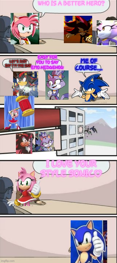 sonamy.....again and AGAIN!!!!!!\(♡•♡)/ | WHO IS A BETTER HERO? EASY FOR YOU TO SAY EMO HEDGEHOG; ME OF COURSE.... LET'S JUST SAY I'M THE ONE; I LOVE YOUR STYLE SONIC♡ | image tagged in boardroom meeting sugg 2 | made w/ Imgflip meme maker