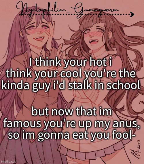 I eat boys up, breakfast and lunch. And then when im thirsty i drink there blood /ly | I think your hot i think your cool you're the kinda guy i'd stalk in school; but now that im famous you're up my anus, so im gonna eat you fool- | image tagged in laziest temp gummyworm has ever made lmao | made w/ Imgflip meme maker