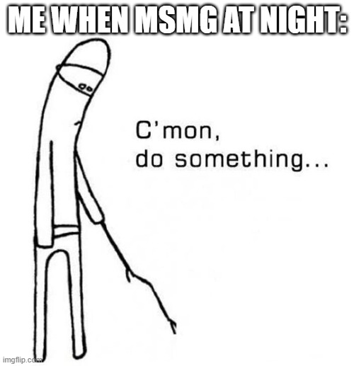 cmon do something | ME WHEN MSMG AT NIGHT: | image tagged in cmon do something | made w/ Imgflip meme maker