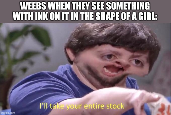 I'll take your entire stock | WEEBS WHEN THEY SEE SOMETHING WITH INK ON IT IN THE SHAPE OF A GIRL: | image tagged in i'll take your entire stock | made w/ Imgflip meme maker