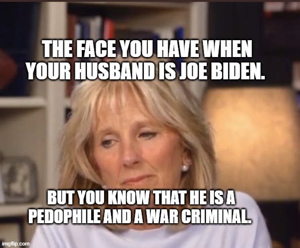 Jill Biden meme | THE FACE YOU HAVE WHEN YOUR HUSBAND IS JOE BIDEN. BUT YOU KNOW THAT HE IS A PEDOPHILE AND A WAR CRIMINAL. | image tagged in jill biden meme | made w/ Imgflip meme maker