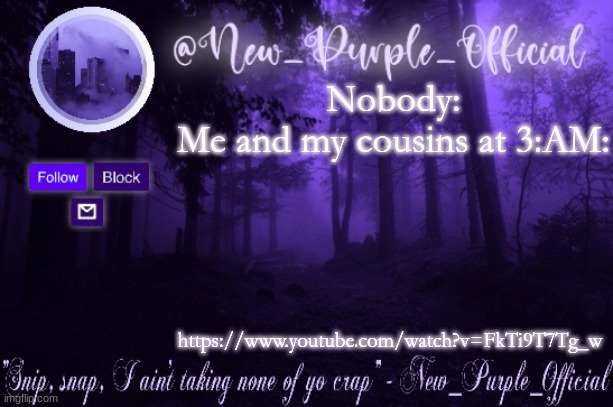 https://www.youtube.com/watch?v=FkTi9T7Tg_w | Nobody:

Me and my cousins at 3:AM:; https://www.youtube.com/watch?v=FkTi9T7Tg_w | image tagged in purple's announcement | made w/ Imgflip meme maker