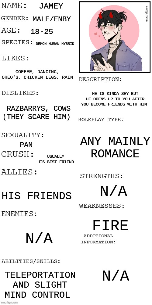 im back i had to delete  my last account | JAMEY; MALE/ENBY; 18-25; DEMON HUMAN HYBRID; COFFEE, DANCING, OREO'S, CHICKEN LEGS, RAIN; HE IS KINDA SHY BUT HE OPENS UP TO YOU AFTER YOU BECOME FRIENDS WITH HIM; RAZBARRYS, COWS (THEY SCARE HIM); ANY MAINLY ROMANCE; PAN; USUALLY HIS BEST FRIEND; N/A; HIS FRIENDS; FIRE; N/A; N/A; TELEPORTATION AND SLIGHT MIND CONTROL | image tagged in updated roleplay oc showcase | made w/ Imgflip meme maker