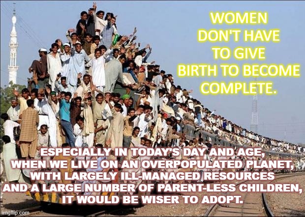 Women don’t have to give birth to become complete. Especially in today’s day and age, when we live on an overpopulated planet... | WOMEN DON'T HAVE TO GIVE BIRTH TO BECOME COMPLETE. ESPECIALLY IN TODAY'S DAY AND AGE,
WHEN WE LIVE ON AN OVERPOPULATED PLANET,
WITH LARGELY ILL-MANAGED RESOURCES
AND A LARGE NUMBER OF PARENT-LESS CHILDREN,
IT WOULD BE WISER TO ADOPT. | image tagged in indian train | made w/ Imgflip meme maker