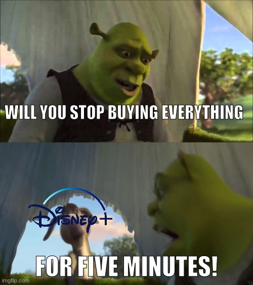 all because the have money to do so |  WILL YOU STOP BUYING EVERYTHING; FOR FIVE MINUTES! | image tagged in shrek five minutes,disney plus,corporate greed | made w/ Imgflip meme maker