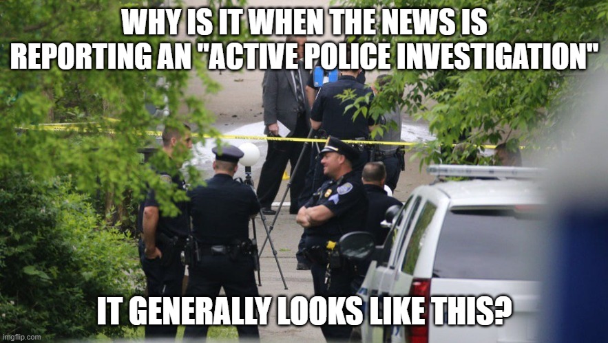 crime scene investigation | WHY IS IT WHEN THE NEWS IS REPORTING AN "ACTIVE POLICE INVESTIGATION"; IT GENERALLY LOOKS LIKE THIS? | image tagged in funny meme | made w/ Imgflip meme maker