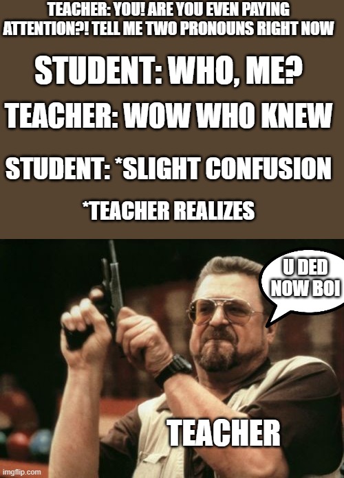 he didn't even know | TEACHER: YOU! ARE YOU EVEN PAYING ATTENTION?! TELL ME TWO PRONOUNS RIGHT NOW; STUDENT: WHO, ME? TEACHER: WOW WHO KNEW; STUDENT: *SLIGHT CONFUSION; *TEACHER REALIZES; U DED NOW BOI; TEACHER | image tagged in memes,am i the only one around here | made w/ Imgflip meme maker