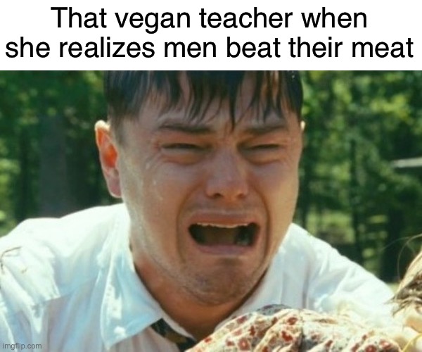 So satisfying too | That vegan teacher when she realizes men beat their meat | image tagged in dicaprio crying,funny | made w/ Imgflip meme maker