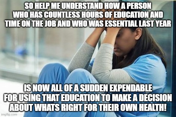 SO HELP ME UNDERSTAND HOW A PERSON WHO HAS COUNTLESS HOURS OF EDUCATION AND TIME ON THE JOB AND WHO WAS ESSENTIAL LAST YEAR; IS NOW ALL OF A SUDDEN EXPENDABLE FOR USING THAT EDUCATION TO MAKE A DECISION ABOUT WHATS RIGHT FOR THEIR OWN HEALTH! | made w/ Imgflip meme maker