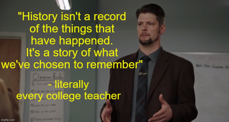 Reference to Dwight in Shining Armor | "History isn't a record
of the things that
have happened. It's a story of what we've chosen to remember"; - literally every college teacher | image tagged in politics,college liberal,memes | made w/ Imgflip meme maker