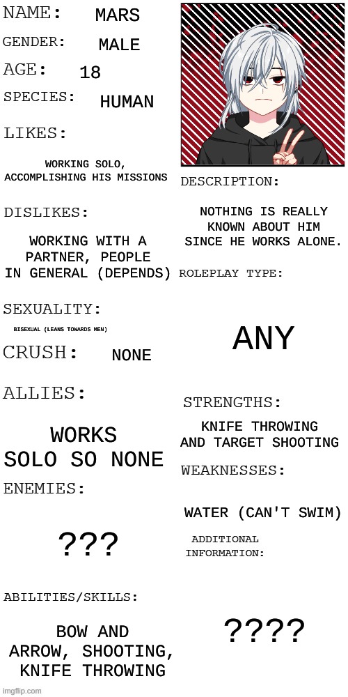 Mars-! | MARS; MALE; 18; HUMAN; WORKING SOLO, ACCOMPLISHING HIS MISSIONS; NOTHING IS REALLY KNOWN ABOUT HIM SINCE HE WORKS ALONE. WORKING WITH A PARTNER, PEOPLE IN GENERAL (DEPENDS); ANY; BISEXUAL (LEANS TOWARDS MEN); NONE; KNIFE THROWING AND TARGET SHOOTING; WORKS SOLO SO NONE; WATER (CAN'T SWIM); ??? ???? BOW AND ARROW, SHOOTING, KNIFE THROWING | image tagged in updated roleplay oc showcase | made w/ Imgflip meme maker