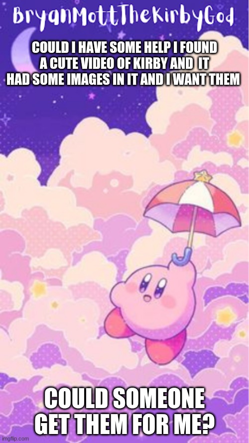could i have some help | COULD I HAVE SOME HELP I FOUND A CUTE VIDEO OF KIRBY AND  IT HAD SOME IMAGES IN IT AND I WANT THEM; COULD SOMEONE GET THEM FOR ME? | image tagged in kirby temp1 | made w/ Imgflip meme maker